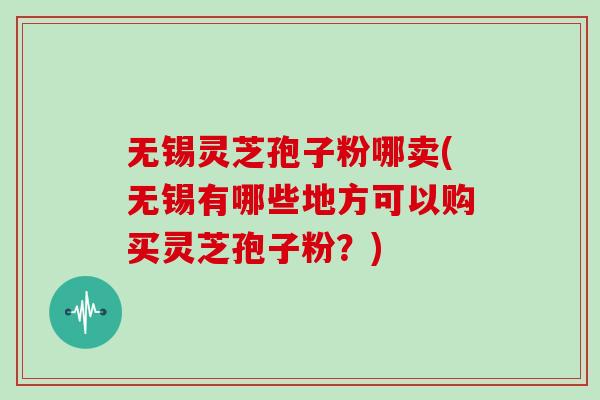 无锡灵芝孢子粉哪卖(无锡有哪些地方可以购买灵芝孢子粉？)