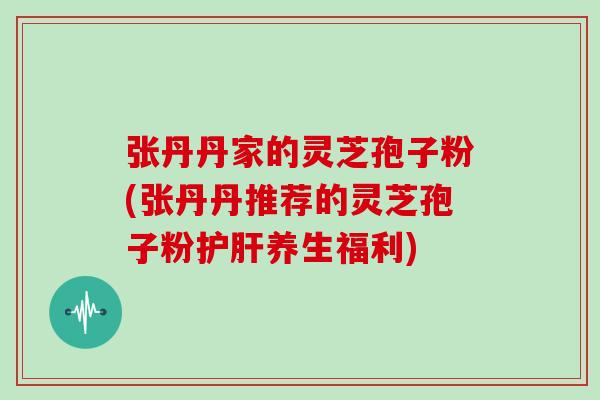张丹丹家的灵芝孢子粉(张丹丹推荐的灵芝孢子粉养生福利)