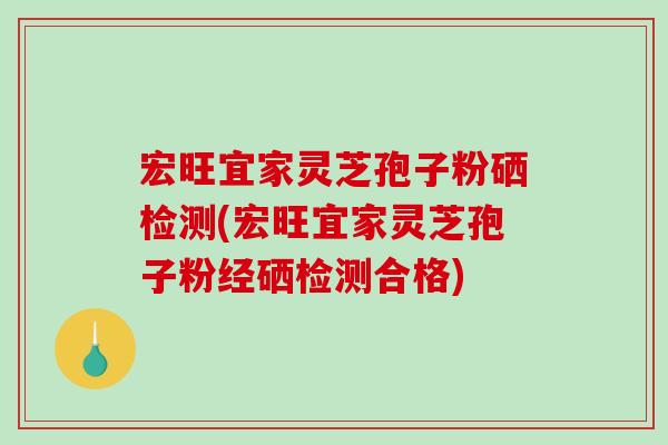 宏旺宜家灵芝孢子粉硒检测(宏旺宜家灵芝孢子粉经硒检测合格)