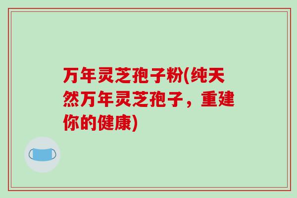 万年灵芝孢子粉(纯天然万年灵芝孢子,重建你的健康) 万年灵芝孢子粉(纯天然万年灵芝孢子,重建你的健康)