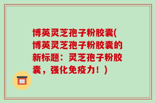 博英灵芝孢子粉胶囊(博英灵芝孢子粉胶囊的新标题：灵芝孢子粉胶囊，强化免疫力！)