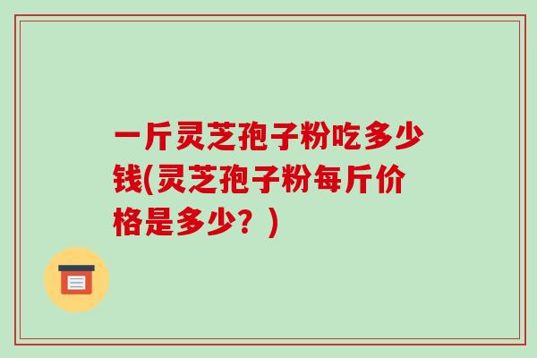 一斤灵芝孢子粉吃多少钱(灵芝孢子粉每斤价格是多少?) 一斤灵芝孢子粉吃多少钱(灵芝孢子粉每斤价格是多少?)