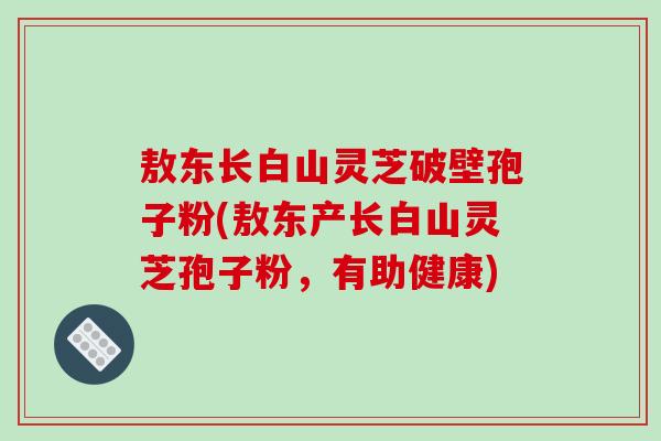 敖东长白山灵芝破壁孢子粉(敖东产长白山灵芝孢子粉，有助健康)
