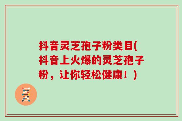 抖音灵芝孢子粉类目(抖音上火爆的灵芝孢子粉，让你轻松健康！)