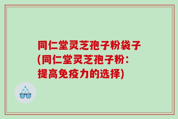 同仁堂灵芝孢子粉袋子(同仁堂灵芝孢子粉：提高免疫力的选择)