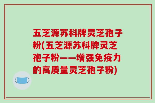 五芝源苏科牌灵芝孢子粉(五芝源苏科牌灵芝孢子粉——增强免疫力的高质量灵芝孢子粉)