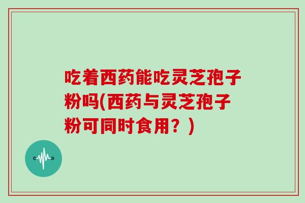 吃着西药能吃灵芝孢子粉吗(西药与灵芝孢子粉可同时食用？)