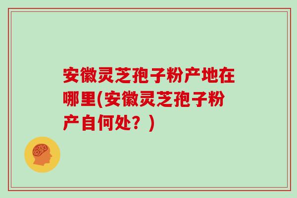 安徽灵芝孢子粉产地在哪里(安徽灵芝孢子粉产自何处？)