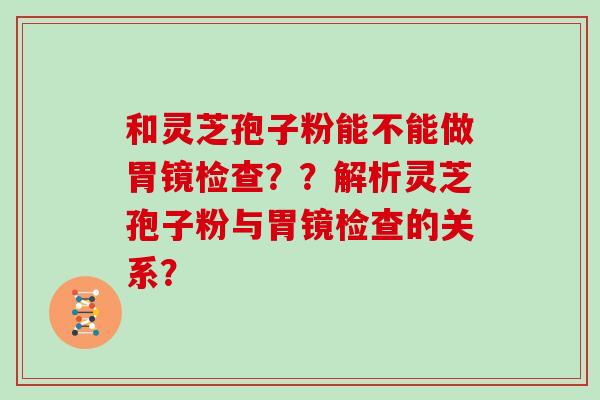 和灵芝孢子粉能不能做胃镜检查？？解析灵芝孢子粉与胃镜检查的关系？