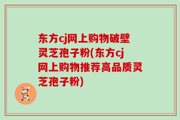 东方cj网上购物破壁灵芝孢子粉(东方cj网上购物推荐高品质灵芝孢子粉)