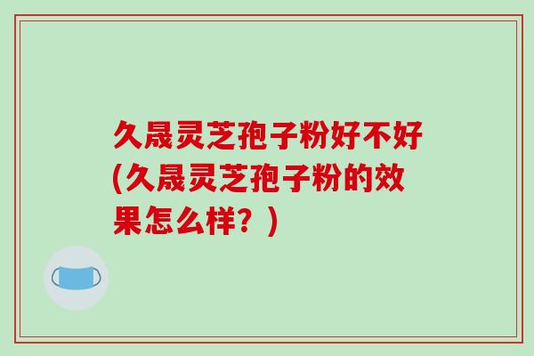 久晟灵芝孢子粉好不好(久晟灵芝孢子粉的效果怎么样？)