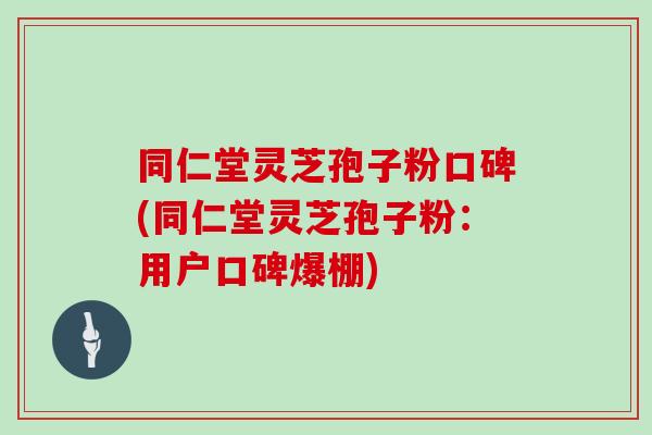 同仁堂灵芝孢子粉口碑(同仁堂灵芝孢子粉：用户口碑爆棚)