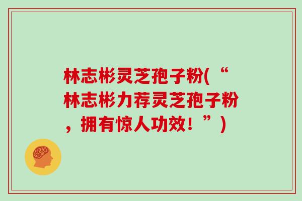 林志彬灵芝孢子粉(“林志彬力荐灵芝孢子粉，拥有惊人功效！”)