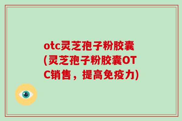 otc灵芝孢子粉胶囊(灵芝孢子粉胶囊OTC销售，提高免疫力)