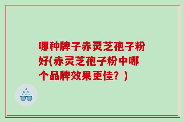 哪种牌子赤灵芝孢子粉好(赤灵芝孢子粉中哪个品牌效果更佳？)