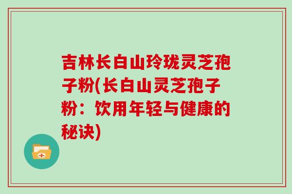 吉林长白山玲珑灵芝孢子粉(长白山灵芝孢子粉：饮用年轻与健康的秘诀)