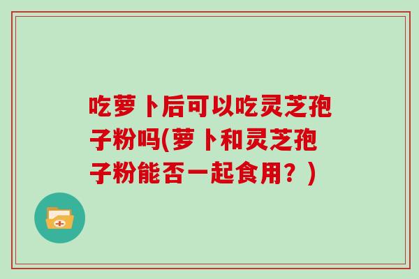 吃萝卜后可以吃灵芝孢子粉吗(萝卜和灵芝孢子粉能否一起食用？)