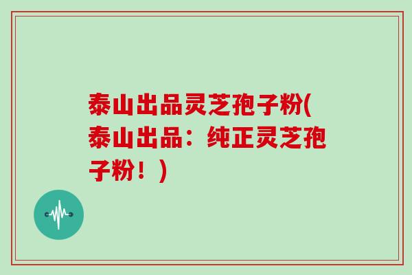 泰山出品灵芝孢子粉(泰山出品：纯正灵芝孢子粉！)