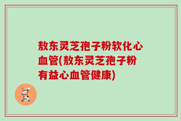 敖东灵芝孢子粉软化心(敖东灵芝孢子粉有益心健康)