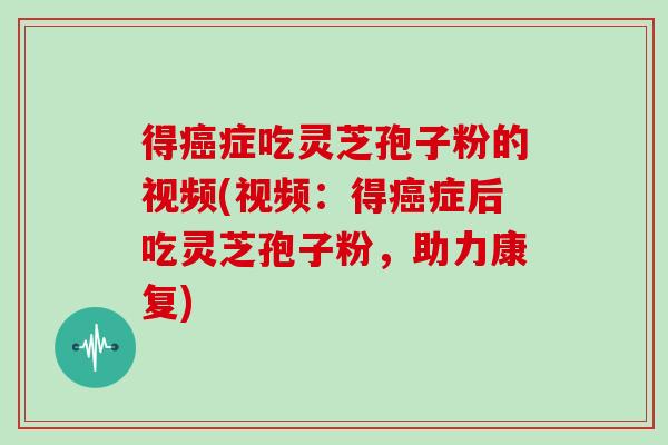 得症吃灵芝孢子粉的视频(视频：得症后吃灵芝孢子粉，助力康复)