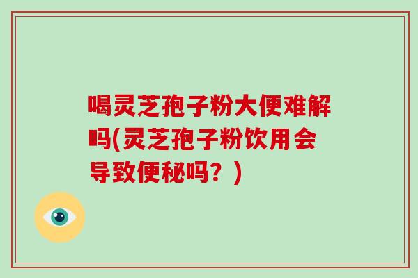 喝灵芝孢子粉大便难解吗(灵芝孢子粉饮用会导致吗？)