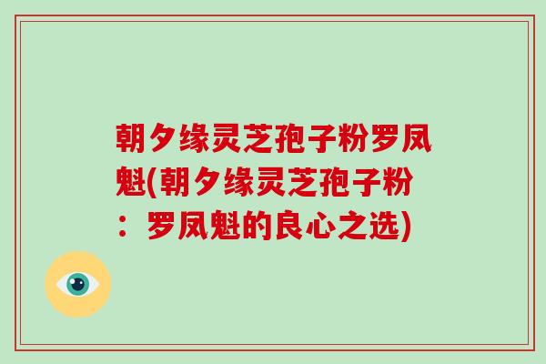 朝夕缘灵芝孢子粉罗凤魁(朝夕缘灵芝孢子粉：罗凤魁的良心之选)