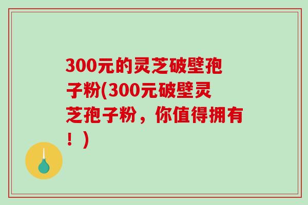 300元的灵芝破壁孢子粉(300元破壁灵芝孢子粉，你值得拥有！)