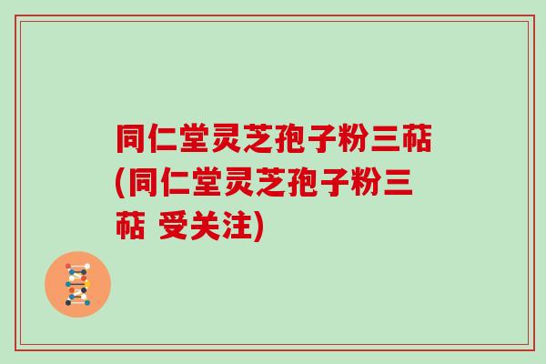 同仁堂灵芝孢子粉三萜(同仁堂灵芝孢子粉三萜 受关注)
