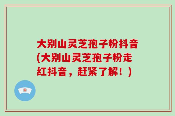 大别山灵芝孢子粉抖音(大别山灵芝孢子粉走红抖音，赶紧了解！)