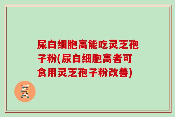 尿高能吃灵芝孢子粉(尿高者可食用灵芝孢子粉改善)