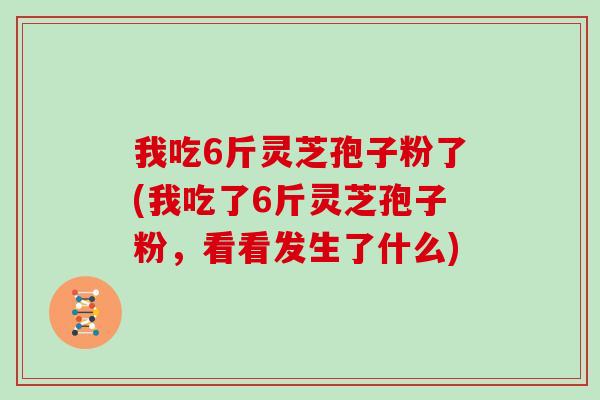 我吃6斤灵芝孢子粉了(我吃了6斤灵芝孢子粉，看看发生了什么)
