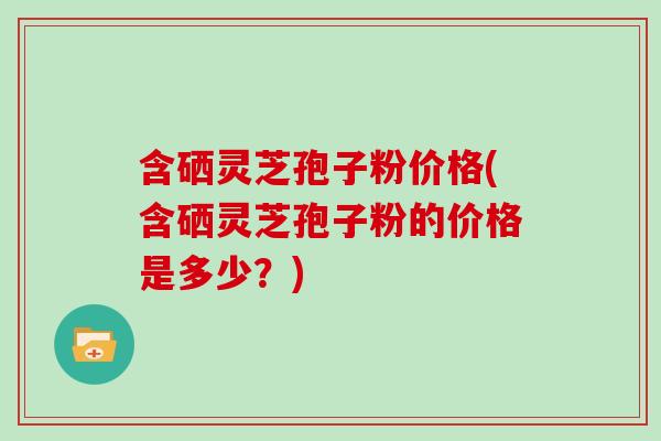 含硒灵芝孢子粉价格(含硒灵芝孢子粉的价格是多少？)