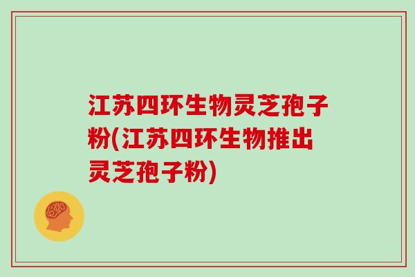 江苏四环生物灵芝孢子粉(江苏四环生物推出灵芝孢子粉)