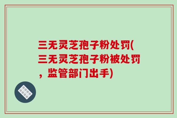 三无灵芝孢子粉处罚(三无灵芝孢子粉被处罚，监管部门出手)