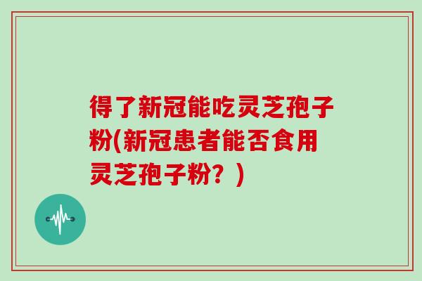 得了新冠能吃灵芝孢子粉(新冠患者能否食用灵芝孢子粉？)