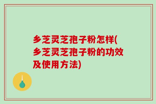 乡芝灵芝孢子粉怎样(乡芝灵芝孢子粉的功效及使用方法)