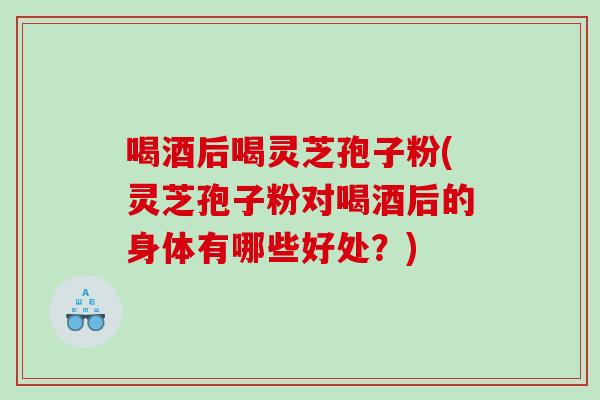 喝酒后喝灵芝孢子粉(灵芝孢子粉对喝酒后的身体有哪些好处？)