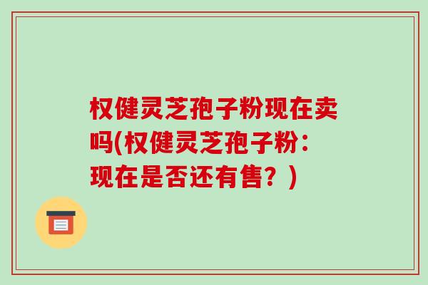权健灵芝孢子粉现在卖吗(权健灵芝孢子粉：现在是否还有售？)