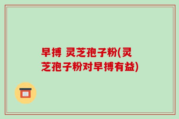 早搏 灵芝孢子粉(灵芝孢子粉对早搏有益)