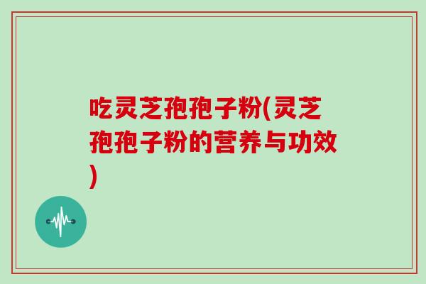 吃灵芝孢孢子粉(灵芝孢孢子粉的营养与功效)