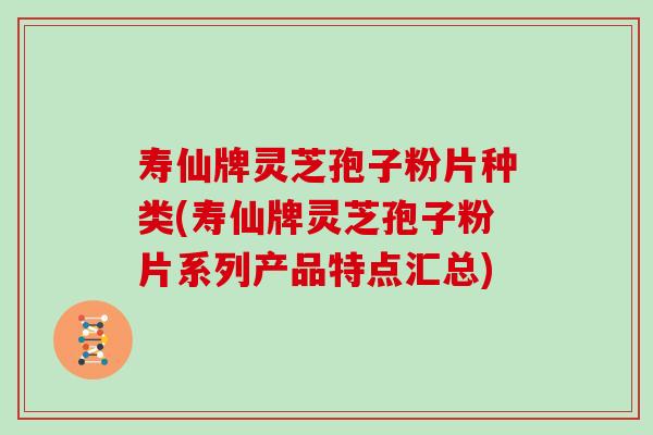 寿仙牌灵芝孢子粉片种类(寿仙牌灵芝孢子粉片系列产品特点汇总)