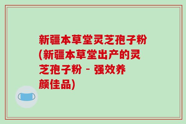 新疆本草堂灵芝孢子粉(新疆本草堂出产的灵芝孢子粉 - 强效养颜佳品)