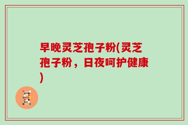 早晚灵芝孢子粉(灵芝孢子粉，日夜呵护健康)