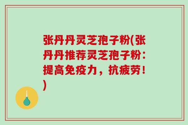 张丹丹灵芝孢子粉(张丹丹推荐灵芝孢子粉：提高免疫力，！)