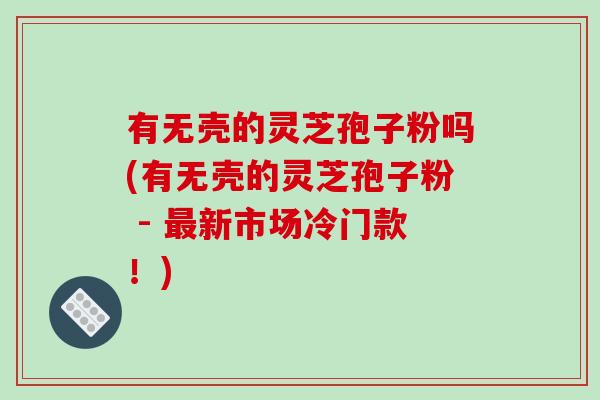 有无壳的灵芝孢子粉吗(有无壳的灵芝孢子粉 - 新市场冷门款！)