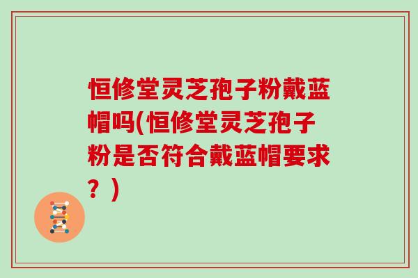 恒修堂灵芝孢子粉戴蓝帽吗(恒修堂灵芝孢子粉是否符合戴蓝帽要求？)