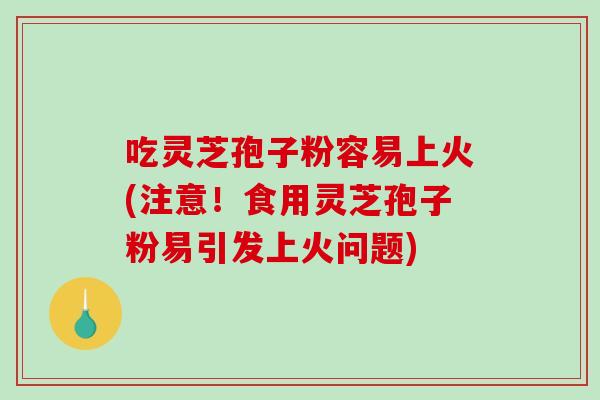 吃灵芝孢子粉容易上火(注意！食用灵芝孢子粉易引发上火问题)