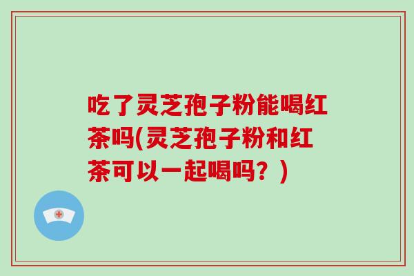 吃了灵芝孢子粉能喝红茶吗(灵芝孢子粉和红茶可以一起喝吗？)