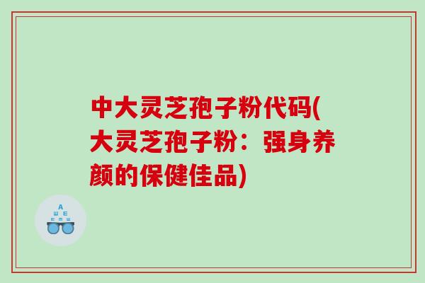 中大灵芝孢子粉代码(大灵芝孢子粉：强身养颜的保健佳品)
