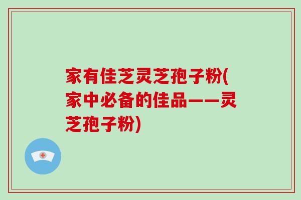 家有佳芝灵芝孢子粉(家中必备的佳品——灵芝孢子粉)